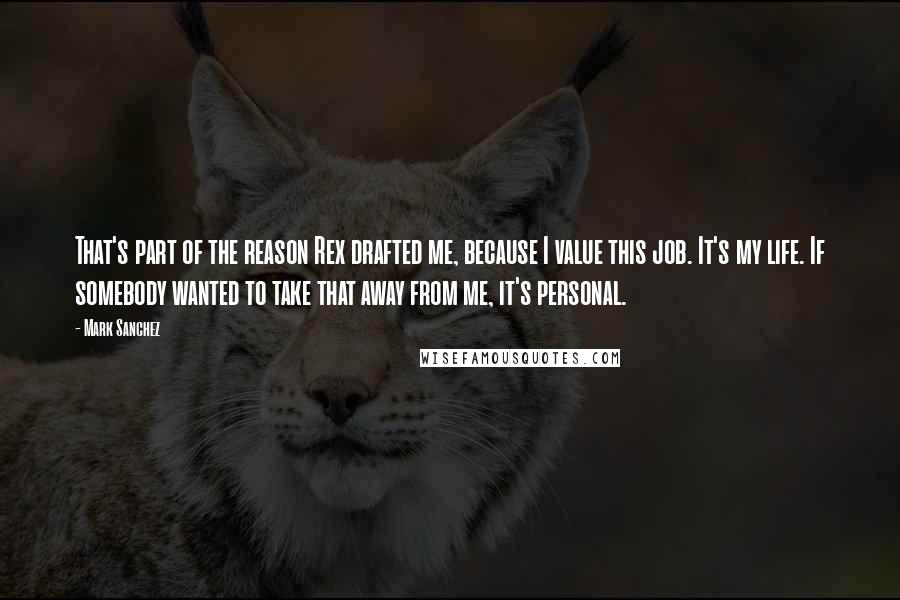 Mark Sanchez Quotes: That's part of the reason Rex drafted me, because I value this job. It's my life. If somebody wanted to take that away from me, it's personal.