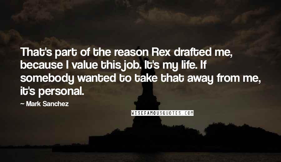 Mark Sanchez Quotes: That's part of the reason Rex drafted me, because I value this job. It's my life. If somebody wanted to take that away from me, it's personal.