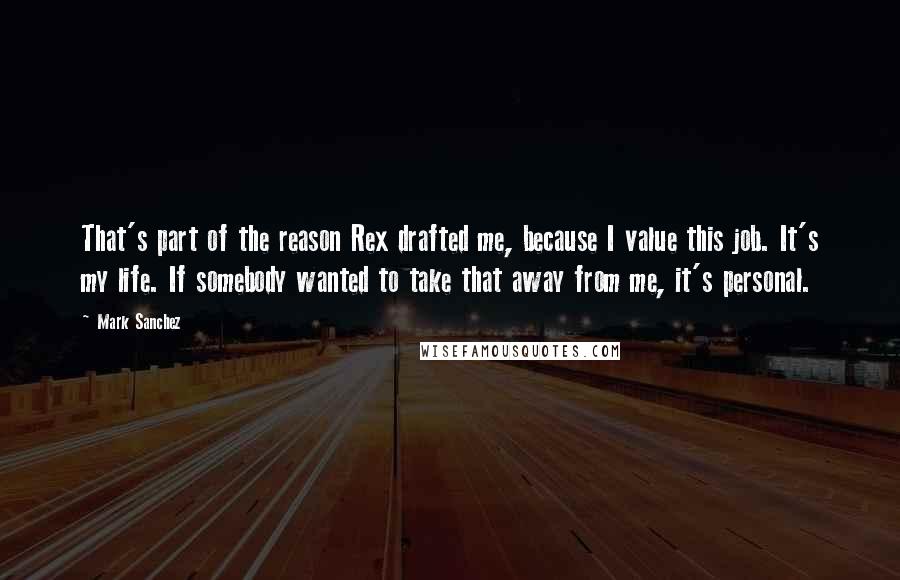 Mark Sanchez Quotes: That's part of the reason Rex drafted me, because I value this job. It's my life. If somebody wanted to take that away from me, it's personal.
