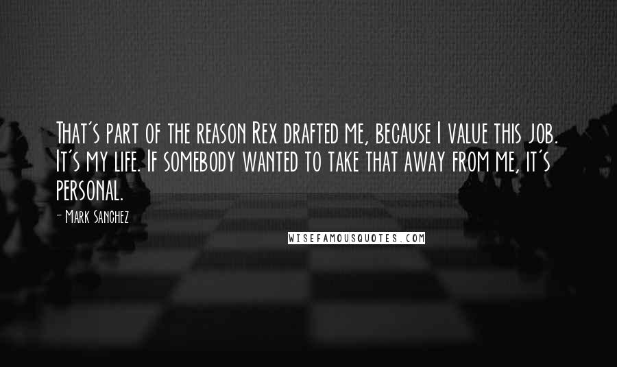 Mark Sanchez Quotes: That's part of the reason Rex drafted me, because I value this job. It's my life. If somebody wanted to take that away from me, it's personal.