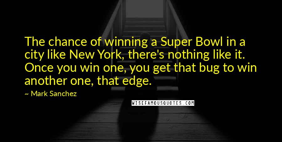 Mark Sanchez Quotes: The chance of winning a Super Bowl in a city like New York, there's nothing like it. Once you win one, you get that bug to win another one, that edge.