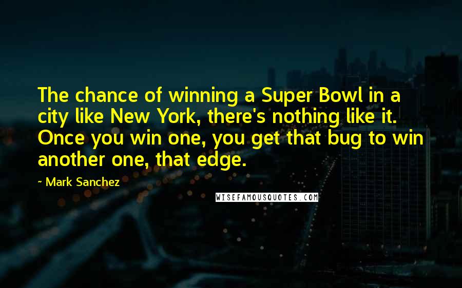 Mark Sanchez Quotes: The chance of winning a Super Bowl in a city like New York, there's nothing like it. Once you win one, you get that bug to win another one, that edge.