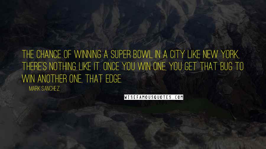 Mark Sanchez Quotes: The chance of winning a Super Bowl in a city like New York, there's nothing like it. Once you win one, you get that bug to win another one, that edge.