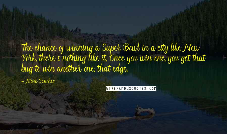 Mark Sanchez Quotes: The chance of winning a Super Bowl in a city like New York, there's nothing like it. Once you win one, you get that bug to win another one, that edge.