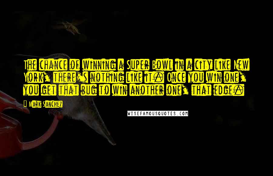 Mark Sanchez Quotes: The chance of winning a Super Bowl in a city like New York, there's nothing like it. Once you win one, you get that bug to win another one, that edge.