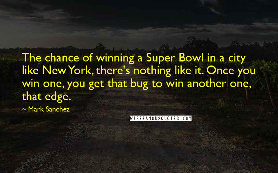 Mark Sanchez Quotes: The chance of winning a Super Bowl in a city like New York, there's nothing like it. Once you win one, you get that bug to win another one, that edge.