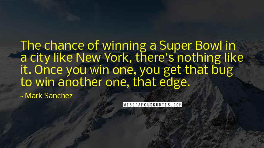 Mark Sanchez Quotes: The chance of winning a Super Bowl in a city like New York, there's nothing like it. Once you win one, you get that bug to win another one, that edge.