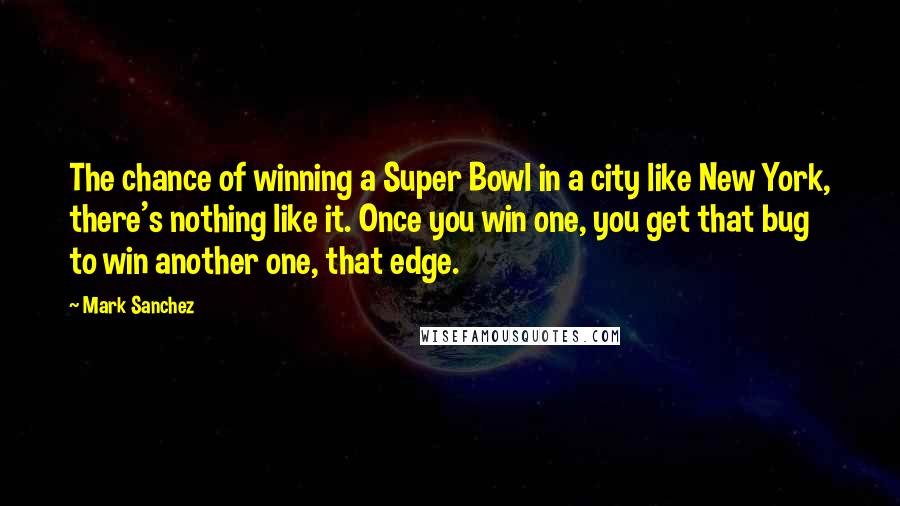 Mark Sanchez Quotes: The chance of winning a Super Bowl in a city like New York, there's nothing like it. Once you win one, you get that bug to win another one, that edge.