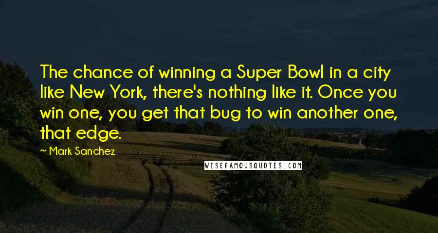 Mark Sanchez Quotes: The chance of winning a Super Bowl in a city like New York, there's nothing like it. Once you win one, you get that bug to win another one, that edge.