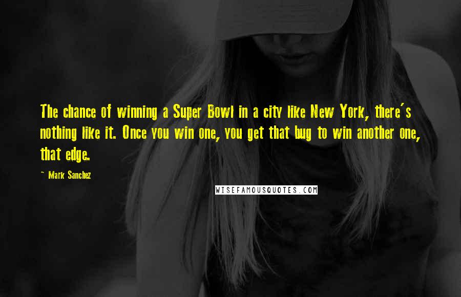 Mark Sanchez Quotes: The chance of winning a Super Bowl in a city like New York, there's nothing like it. Once you win one, you get that bug to win another one, that edge.