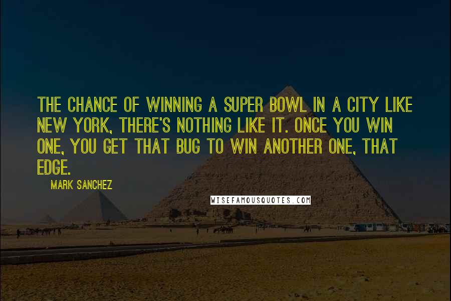 Mark Sanchez Quotes: The chance of winning a Super Bowl in a city like New York, there's nothing like it. Once you win one, you get that bug to win another one, that edge.
