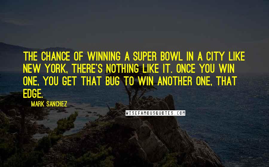 Mark Sanchez Quotes: The chance of winning a Super Bowl in a city like New York, there's nothing like it. Once you win one, you get that bug to win another one, that edge.