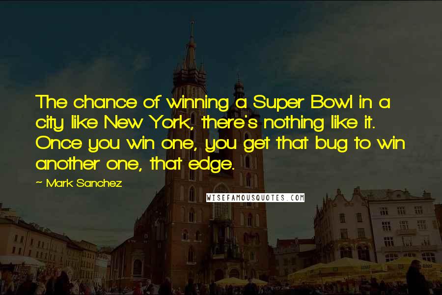 Mark Sanchez Quotes: The chance of winning a Super Bowl in a city like New York, there's nothing like it. Once you win one, you get that bug to win another one, that edge.