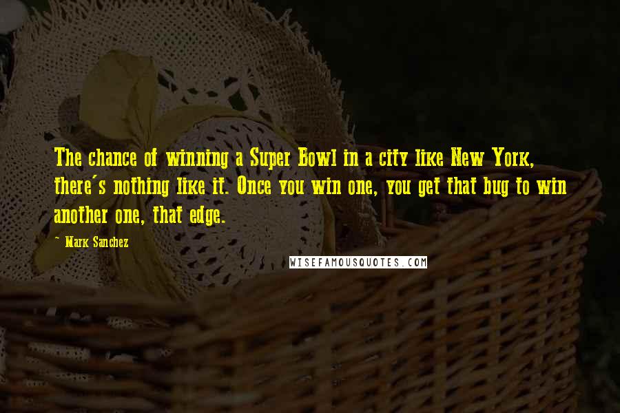 Mark Sanchez Quotes: The chance of winning a Super Bowl in a city like New York, there's nothing like it. Once you win one, you get that bug to win another one, that edge.