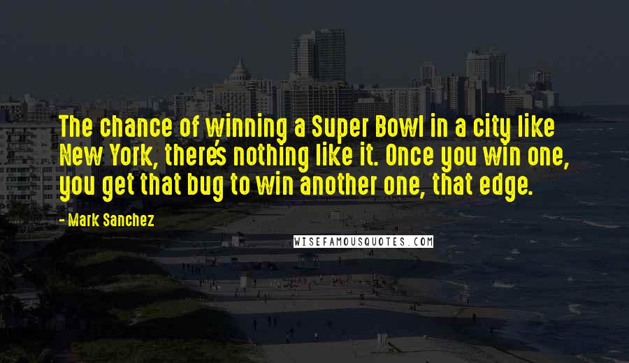 Mark Sanchez Quotes: The chance of winning a Super Bowl in a city like New York, there's nothing like it. Once you win one, you get that bug to win another one, that edge.