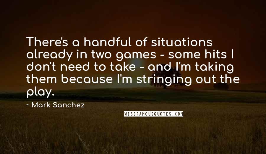 Mark Sanchez Quotes: There's a handful of situations already in two games - some hits I don't need to take - and I'm taking them because I'm stringing out the play.