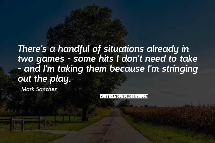 Mark Sanchez Quotes: There's a handful of situations already in two games - some hits I don't need to take - and I'm taking them because I'm stringing out the play.