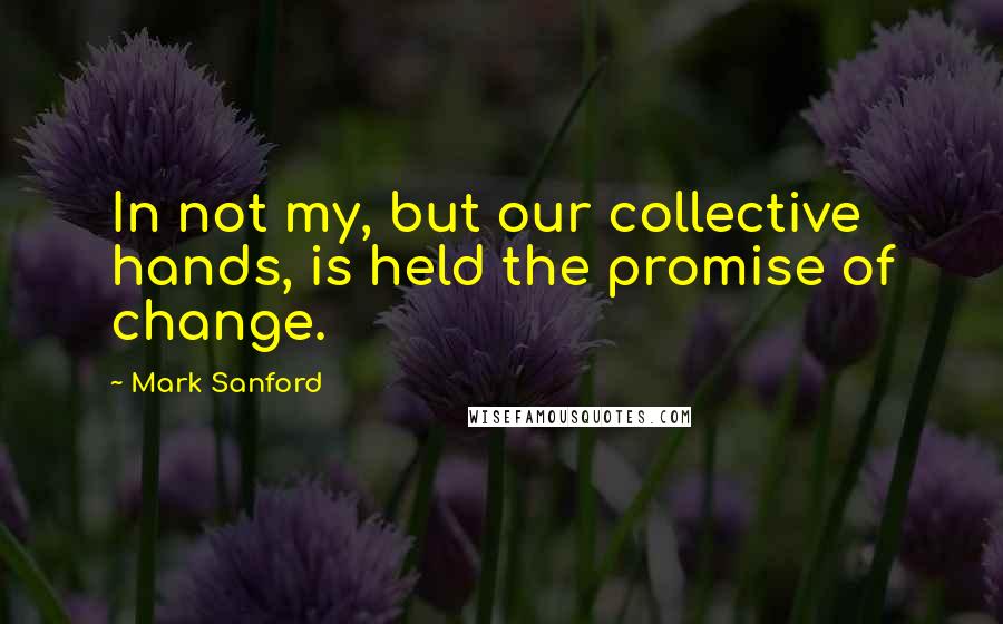 Mark Sanford Quotes: In not my, but our collective hands, is held the promise of change.