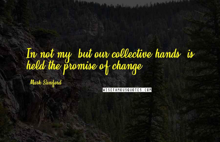 Mark Sanford Quotes: In not my, but our collective hands, is held the promise of change.