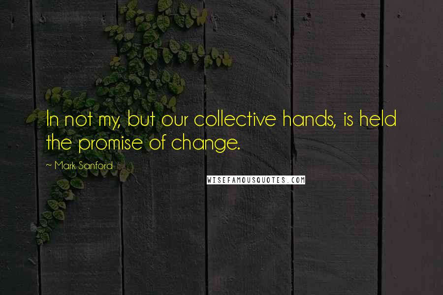 Mark Sanford Quotes: In not my, but our collective hands, is held the promise of change.