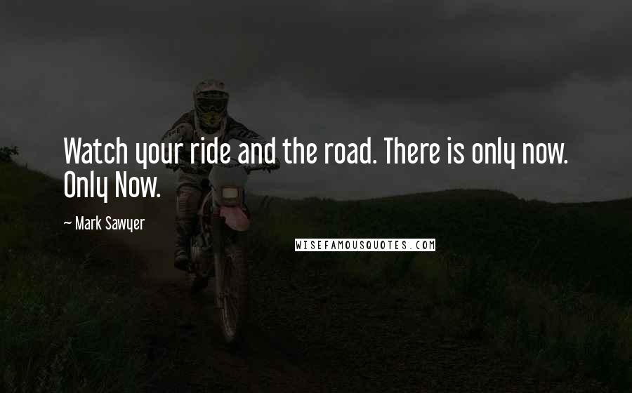 Mark Sawyer Quotes: Watch your ride and the road. There is only now. Only Now.