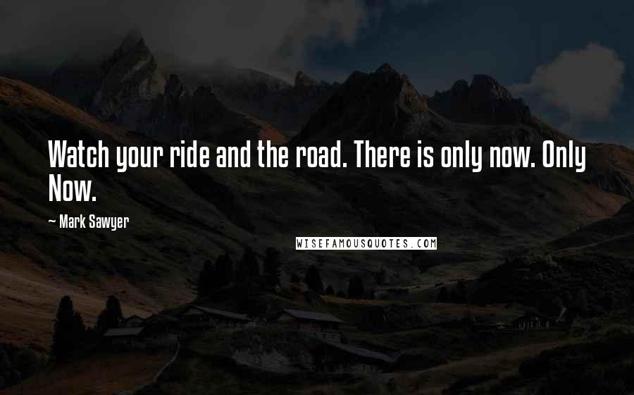 Mark Sawyer Quotes: Watch your ride and the road. There is only now. Only Now.