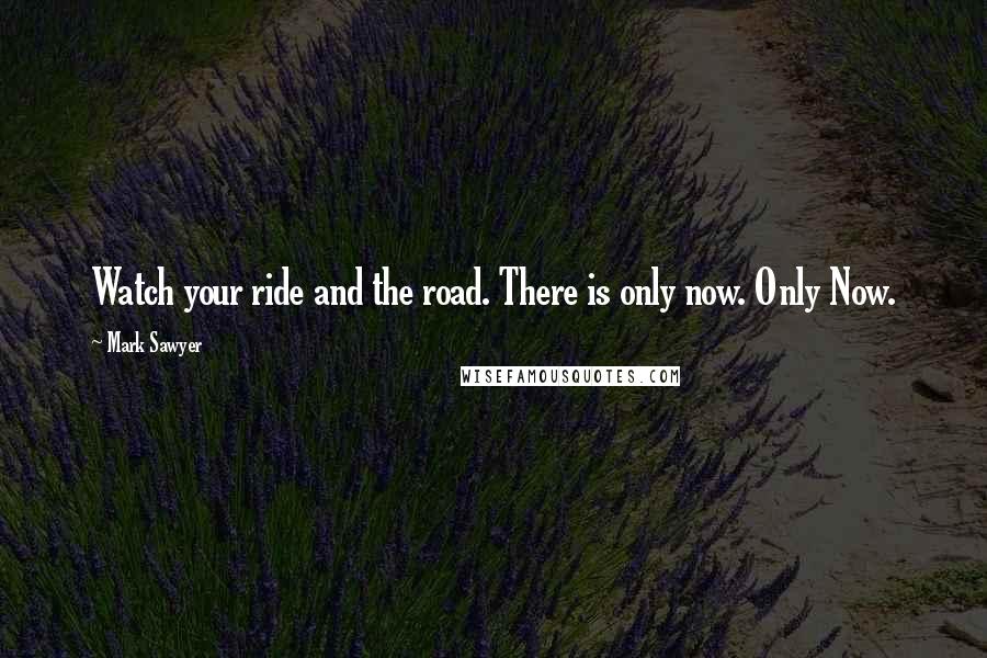 Mark Sawyer Quotes: Watch your ride and the road. There is only now. Only Now.