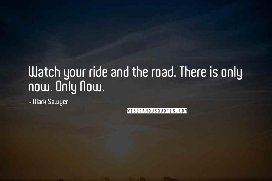 Mark Sawyer Quotes: Watch your ride and the road. There is only now. Only Now.