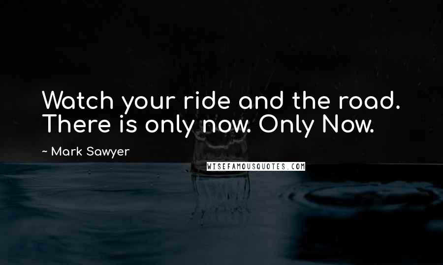 Mark Sawyer Quotes: Watch your ride and the road. There is only now. Only Now.