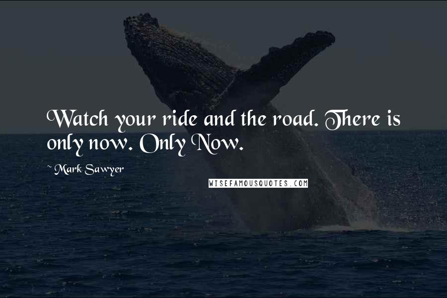 Mark Sawyer Quotes: Watch your ride and the road. There is only now. Only Now.