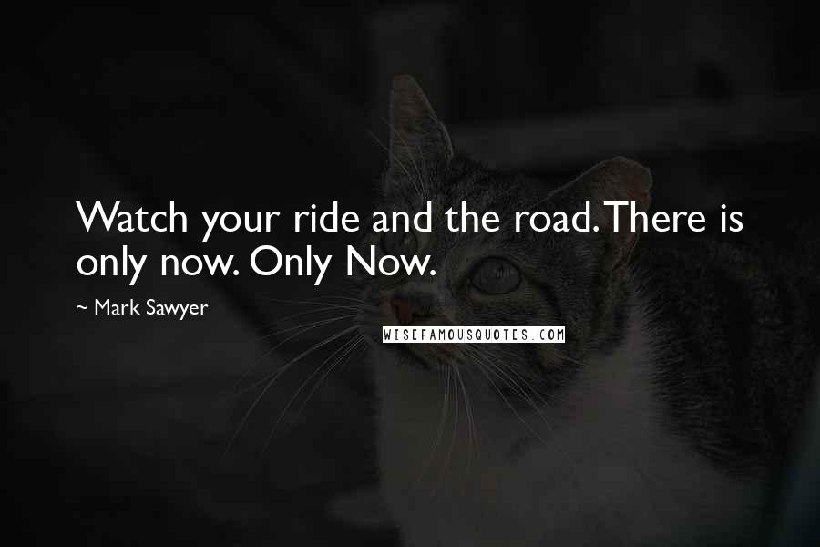 Mark Sawyer Quotes: Watch your ride and the road. There is only now. Only Now.