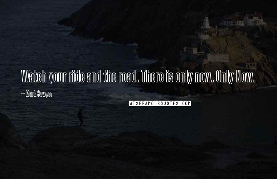 Mark Sawyer Quotes: Watch your ride and the road. There is only now. Only Now.