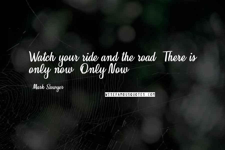 Mark Sawyer Quotes: Watch your ride and the road. There is only now. Only Now.