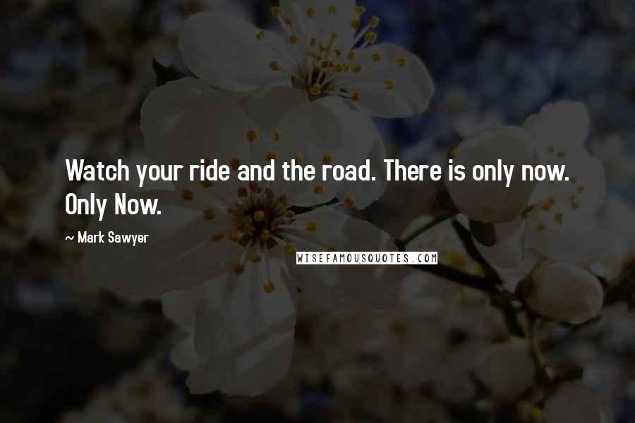 Mark Sawyer Quotes: Watch your ride and the road. There is only now. Only Now.