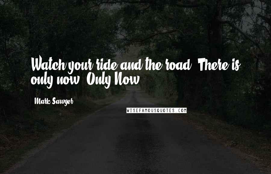 Mark Sawyer Quotes: Watch your ride and the road. There is only now. Only Now.