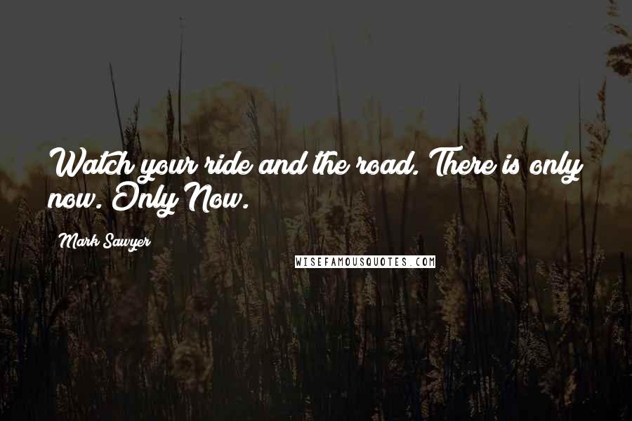 Mark Sawyer Quotes: Watch your ride and the road. There is only now. Only Now.