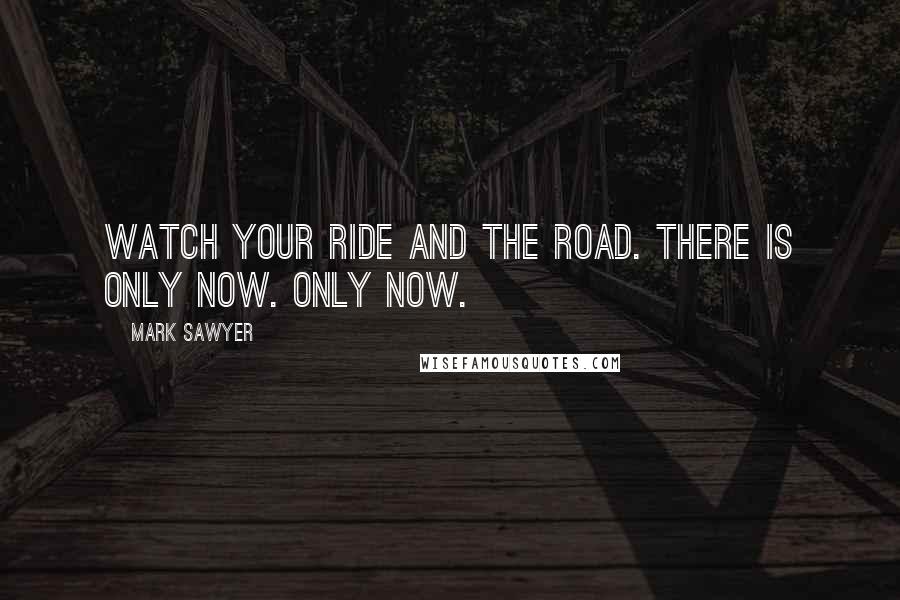 Mark Sawyer Quotes: Watch your ride and the road. There is only now. Only Now.