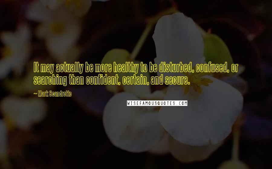 Mark Scandrette Quotes: It may actually be more healthy to be disturbed, confused, or searching than confident, certain, and secure.