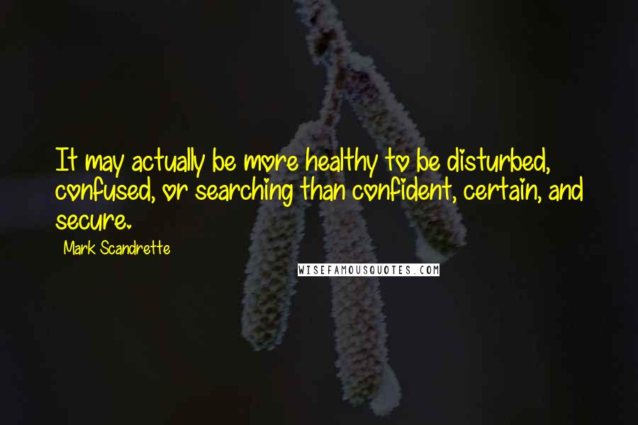 Mark Scandrette Quotes: It may actually be more healthy to be disturbed, confused, or searching than confident, certain, and secure.