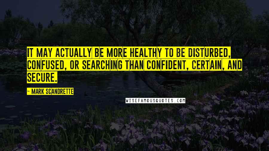 Mark Scandrette Quotes: It may actually be more healthy to be disturbed, confused, or searching than confident, certain, and secure.