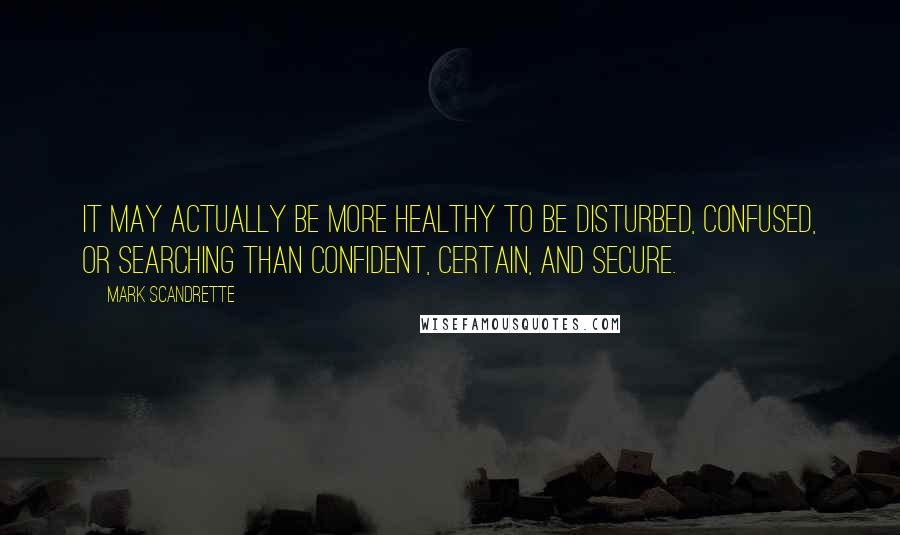 Mark Scandrette Quotes: It may actually be more healthy to be disturbed, confused, or searching than confident, certain, and secure.
