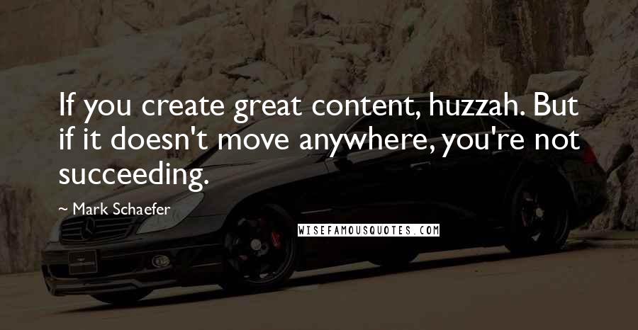 Mark Schaefer Quotes: If you create great content, huzzah. But if it doesn't move anywhere, you're not succeeding.