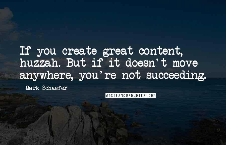 Mark Schaefer Quotes: If you create great content, huzzah. But if it doesn't move anywhere, you're not succeeding.