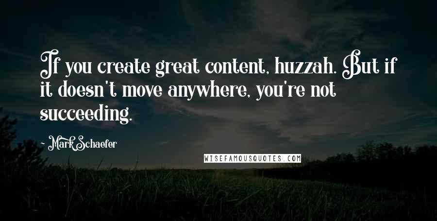 Mark Schaefer Quotes: If you create great content, huzzah. But if it doesn't move anywhere, you're not succeeding.