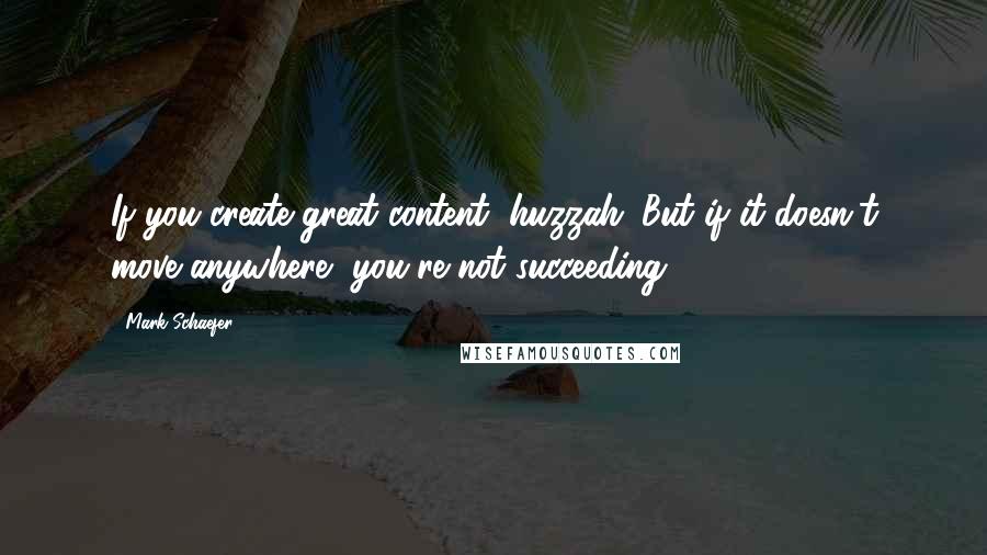 Mark Schaefer Quotes: If you create great content, huzzah. But if it doesn't move anywhere, you're not succeeding.