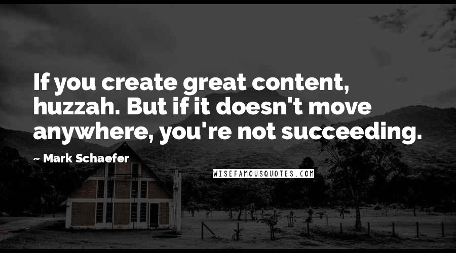 Mark Schaefer Quotes: If you create great content, huzzah. But if it doesn't move anywhere, you're not succeeding.