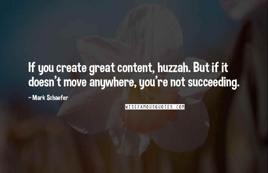 Mark Schaefer Quotes: If you create great content, huzzah. But if it doesn't move anywhere, you're not succeeding.