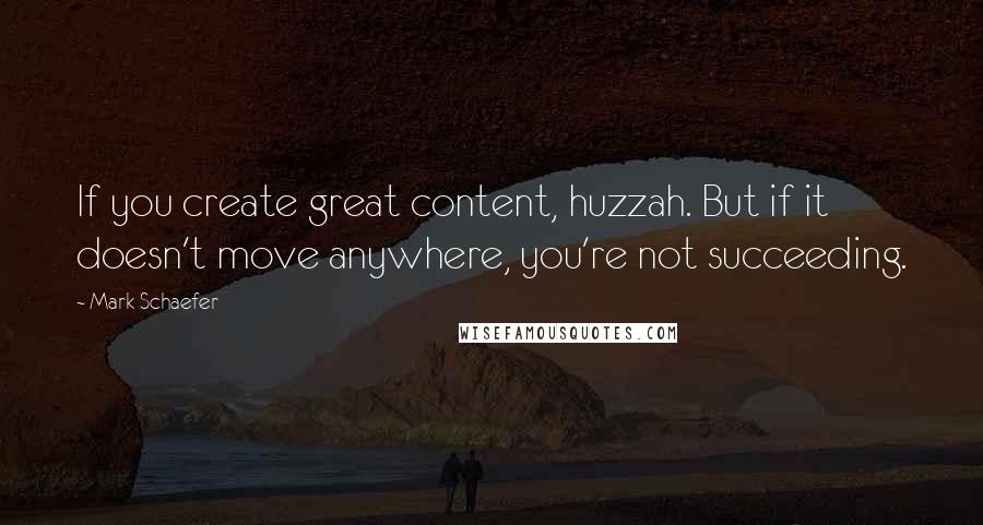 Mark Schaefer Quotes: If you create great content, huzzah. But if it doesn't move anywhere, you're not succeeding.