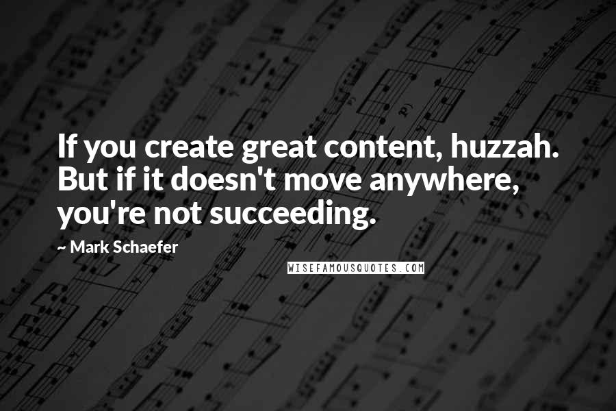 Mark Schaefer Quotes: If you create great content, huzzah. But if it doesn't move anywhere, you're not succeeding.