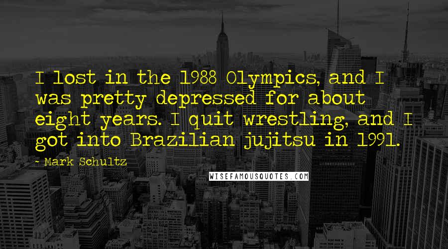 Mark Schultz Quotes: I lost in the 1988 Olympics, and I was pretty depressed for about eight years. I quit wrestling, and I got into Brazilian jujitsu in 1991.